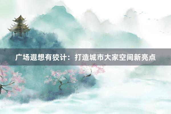 广场遐想有狡计：打造城市大家空间新亮点