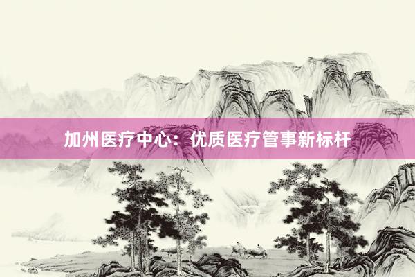 加州医疗中心：优质医疗管事新标杆